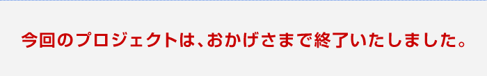 今回のプロジェクトは、おかげさまで終了いたしました。