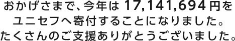 おかげさまで、今年は17,141,694円をユニセフへ寄付することになりました。たくさんのご支援ありがとうございました。