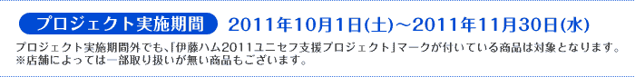 プロジェクト実施期間：2011年10月1日(土)～2011年11月30日(水)プロジェクト実施期間外でも、「伊藤ハム2011ユニセフ支援プロジェクト」マークが付いている商品は対象となります。
※店舗によっては一部取り扱いが無い商品もございます。