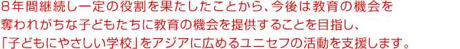 8年間継続し一定の役割を果たしたことから、今後、伊藤ハムは教育の機会を奪われがちな子どもたちに教育の機会を提供することを目指し、「子どもにやさしい学校」をアジアに広めるユニセフの活動を支援します。